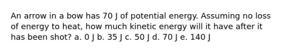 An arrow in a bow has 70 J of potential energy. Assuming no loss of energy to heat, how much kinetic energy will it have after it has been shot? a. 0 J b. 35 J c. 50 J d. 70 J e. 140 J