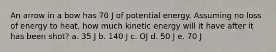 An arrow in a bow has 70 J of potential energy. Assuming no loss of energy to heat, how much kinetic energy will it have after it has been shot? a. 35 J b. 140 J c. OJ d. 50 J e. 70 J