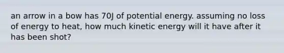 an arrow in a bow has 70J of potential energy. assuming no loss of energy to heat, how much kinetic energy will it have after it has been shot?