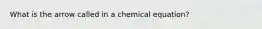 What is the arrow called in a chemical equation?