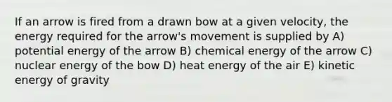 If an arrow is fired from a drawn bow at a given velocity, the energy required for the arrow's movement is supplied by A) potential energy of the arrow B) chemical energy of the arrow C) nuclear energy of the bow D) heat energy of the air E) kinetic energy of gravity