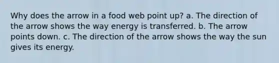 Why does the arrow in a food web point up? a. The direction of the arrow shows the way energy is transferred. b. The arrow points down. c. The direction of the arrow shows the way the sun gives its energy.