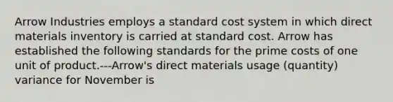 Arrow Industries employs a standard cost system in which direct materials inventory is carried at standard cost. Arrow has established the following standards for the prime costs of one unit of product.---Arrow's direct materials usage (quantity) variance for November is