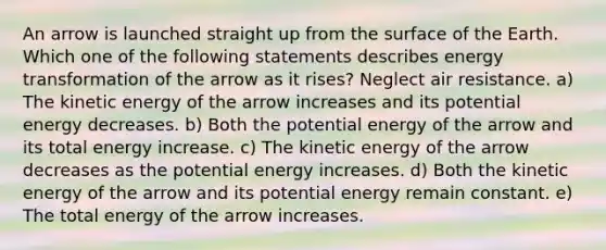 An arrow is launched straight up from the surface of the Earth. Which one of the following statements describes energy transformation of the arrow as it rises? Neglect air resistance. a) The kinetic energy of the arrow increases and its potential energy decreases. b) Both the potential energy of the arrow and its total energy increase. c) The kinetic energy of the arrow decreases as the potential energy increases. d) Both the kinetic energy of the arrow and its potential energy remain constant. e) The total energy of the arrow increases.