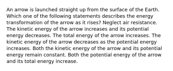 An arrow is launched straight up from the surface of the Earth. Which one of the following statements describes the energy transformation of the arrow as it rises? Neglect air resistance. The kinetic energy of the arrow increases and its potential energy decreases. The total energy of the arrow increases. The kinetic energy of the arrow decreases as the potential energy increases. Both the kinetic energy of the arrow and its potential energy remain constant. Both the potential energy of the arrow and its total energy increase.