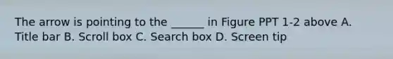 The arrow is pointing to the ______ in Figure PPT 1-2 above A. Title bar B. Scroll box C. Search box D. Screen tip