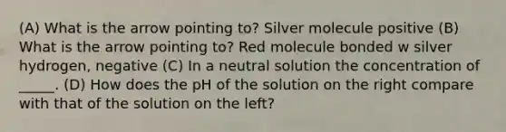 (A) What is the arrow pointing to? Silver molecule positive (B) What is the arrow pointing to? Red molecule bonded w silver hydrogen, negative (C) In a neutral solution the concentration of _____. (D) How does the pH of the solution on the right compare with that of the solution on the left?