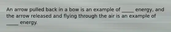 An arrow pulled back in a bow is an example of _____ energy, and the arrow released and flying through the air is an example of _____ energy.