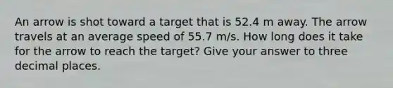 An arrow is shot toward a target that is 52.4 m away. The arrow travels at an average speed of 55.7 m/s. How long does it take for the arrow to reach the target? Give your answer to three decimal places.