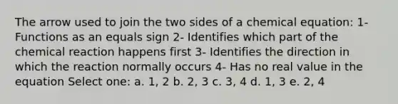 The arrow used to join the two sides of a chemical equation: 1- Functions as an equals sign 2- Identifies which part of the chemical reaction happens first 3- Identifies the direction in which the reaction normally occurs 4- Has no real value in the equation Select one: a. 1, 2 b. 2, 3 c. 3, 4 d. 1, 3 e. 2, 4