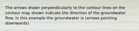 The arrows drawn perpendicularly to the contour lines on the contour map shown indicate the direction of the groundwater flow. In this example the groundwater is (arrows pointing downwards)