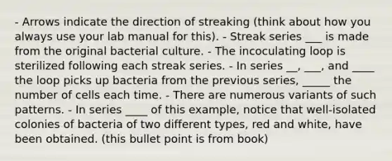 - Arrows indicate the direction of streaking (think about how you always use your lab manual for this). - Streak series ___ is made from the original bacterial culture. - The incoculating loop is sterilized following each streak series. - In series __, ___, and ____ the loop picks up bacteria from the previous series, _____ the number of cells each time. - There are numerous variants of such patterns. - In series ____ of this example, notice that well-isolated colonies of bacteria of two different types, red and white, have been obtained. (this bullet point is from book)