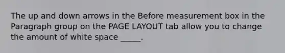 The up and down arrows in the Before measurement box in the Paragraph group on the PAGE LAYOUT tab allow you to change the amount of white space _____.