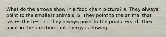 What do the arrows show in a food chain picture? a. They always point to the smallest animals. b. They point to the animal that tastes the best. c. They always point to the producers. d. They point in the direction that energy is flowing.