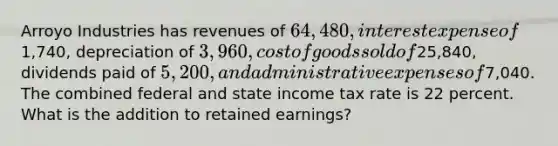 Arroyo Industries has revenues of 64,480, interest expense of1,740, depreciation of 3,960, cost of goods sold of25,840, dividends paid of 5,200, and administrative expenses of7,040. The combined federal and state income tax rate is 22 percent. What is the addition to retained earnings?