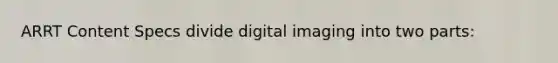 ARRT Content Specs divide digital imaging into two parts: