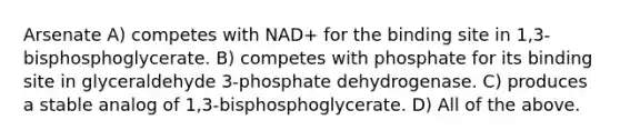 Arsenate A) competes with NAD+ for the binding site in 1,3-bisphosphoglycerate. B) competes with phosphate for its binding site in glyceraldehyde 3-phosphate dehydrogenase. C) produces a stable analog of 1,3-bisphosphoglycerate. D) All of the above.