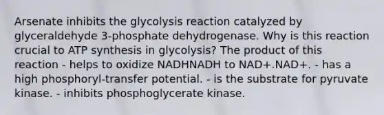 Arsenate inhibits the glycolysis reaction catalyzed by glyceraldehyde 3‑phosphate dehydrogenase. Why is this reaction crucial to ATP synthesis in glycolysis? The product of this reaction - helps to oxidize NADHNADH to NAD+.NAD+. - has a high phosphoryl‑transfer potential. - is the substrate for pyruvate kinase. - inhibits phosphoglycerate kinase.