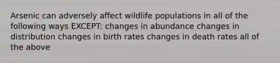 Arsenic can adversely affect wildlife populations in all of the following ways EXCEPT: changes in abundance changes in distribution changes in birth rates changes in death rates all of the above