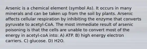 Arsenic is a chemical element (symbol As). It occurs in many minerals and can be taken up from the soil by plants. Arsenic affects cellular respiration by inhibiting the enzyme that converts pyruvate to acetyl-CoA. The most immediate result of arsenic poisoning is that the cells are unable to convert most of the energy in acetyl-coA into: A) ATP. B) high energy electron carriers. C) glucose. D) H2O.