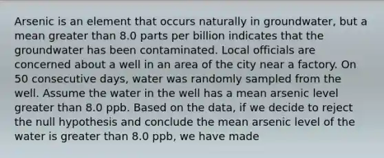 Arsenic is an element that occurs naturally in groundwater, but a mean <a href='https://www.questionai.com/knowledge/ktgHnBD4o3-greater-than' class='anchor-knowledge'>greater than</a> 8.0 parts per billion indicates that the groundwater has been contaminated. Local officials are concerned about a well in an area of the city near a factory. On 50 consecutive days, water was randomly sampled from the well. Assume the water in the well has a mean arsenic level greater than 8.0 ppb. Based on the data, if we decide to reject the null hypothesis and conclude the mean arsenic level of the water is greater than 8.0 ppb, we have made