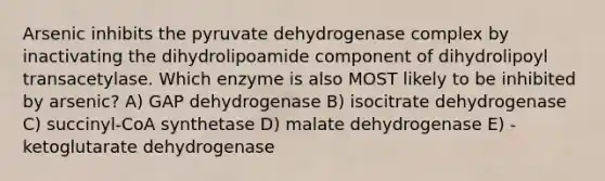 Arsenic inhibits the pyruvate dehydrogenase complex by inactivating the dihydrolipoamide component of dihydrolipoyl transacetylase. Which enzyme is also MOST likely to be inhibited by arsenic? A) GAP dehydrogenase B) isocitrate dehydrogenase C) succinyl-CoA synthetase D) malate dehydrogenase E) -ketoglutarate dehydrogenase