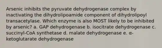 Arsenic inhibits the pyruvate dehydrogenase complex by inactivating the dihydrolipoamide component of dihydrolipoyl transacetylase. Which enzyme is also MOST likely to be inhibited by arsenic? a. GAP dehydrogenase b. isocitrate dehydrogenase c. succinyl-CoA synthetase d. malate dehydrogenase e. α-ketoglutarate dehydrogenase