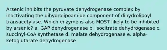 Arsenic inhibits the pyruvate dehydrogenase complex by inactivating the dihydrolipoamide component of dihydrolipoyl transacetylase. Which enzyme is also MOST likely to be inhibited by arsenic? a. GAP dehydrogenase b. isocitrate dehydrogenase c. succinyl-CoA synthetase d. malate dehydrogenase e. alpha-ketoglutarate dehydrogenase