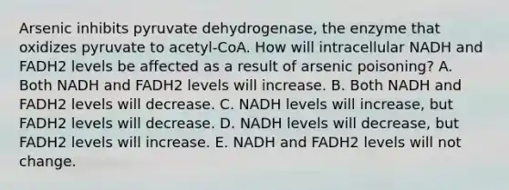 Arsenic inhibits pyruvate dehydrogenase, the enzyme that oxidizes pyruvate to acetyl-CoA. How will intracellular NADH and FADH2 levels be affected as a result of arsenic poisoning? A. Both NADH and FADH2 levels will increase. B. Both NADH and FADH2 levels will decrease. C. NADH levels will increase, but FADH2 levels will decrease. D. NADH levels will decrease, but FADH2 levels will increase. E. NADH and FADH2 levels will not change.