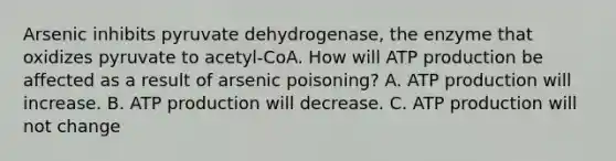 Arsenic inhibits pyruvate dehydrogenase, the enzyme that oxidizes pyruvate to acetyl-CoA. How will ATP production be affected as a result of arsenic poisoning? A. ATP production will increase. B. ATP production will decrease. C. ATP production will not change