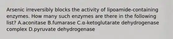 Arsenic irreversibly blocks the activity of lipoamide-containing enzymes. How many such enzymes are there in the following list? A.aconitase B.fumarase C.α-ketoglutarate dehydrogenase complex D.pyruvate dehydrogenase