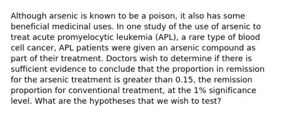 Although arsenic is known to be a poison, it also has some beneficial medicinal uses. In one study of the use of arsenic to treat acute promyelocytic leukemia (APL), a rare type of blood cell cancer, APL patients were given an arsenic compound as part of their treatment. Doctors wish to determine if there is sufficient evidence to conclude that the proportion in remission for the arsenic treatment is greater than 0.15, the remission proportion for conventional treatment, at the 1% significance level. What are the hypotheses that we wish to test?