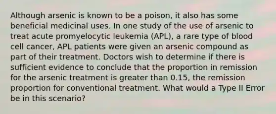 Although arsenic is known to be a poison, it also has some beneficial medicinal uses. In one study of the use of arsenic to treat acute promyelocytic leukemia (APL), a rare type of blood cell cancer, APL patients were given an arsenic compound as part of their treatment. Doctors wish to determine if there is sufficient evidence to conclude that the proportion in remission for the arsenic treatment is greater than 0.15, the remission proportion for conventional treatment. What would a Type II Error be in this scenario?