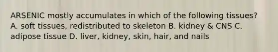 ARSENIC mostly accumulates in which of the following tissues? A. soft tissues, redistributed to skeleton B. kidney & CNS C. adipose tissue D. liver, kidney, skin, hair, and nails