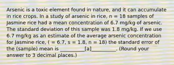 Arsenic is a toxic element found in nature, and it can accumulate in rice crops. In a study of arsenic in rice, n = 18 samples of Jasmine rice had a mean concentration of 6.7 mg/kg of arsenic. The standard deviation of this sample was 1.8 mg/kg. If we use 6.7 mg/kg as an estimate of the average arsenic concentration for Jasmine rice, ( = 6.7, s = 1.8, n = 18) the standard error of the (sample) mean is __________[a]__________. (Round your answer to 3 decimal places.)