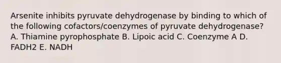 Arsenite inhibits pyruvate dehydrogenase by binding to which of the following cofactors/coenzymes of pyruvate dehydrogenase? A. Thiamine pyrophosphate B. Lipoic acid C. Coenzyme A D. FADH2 E. NADH