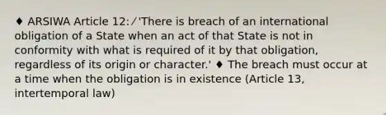 ♦ ARSIWA Article 12: ⁄ 'There is breach of an international obligation of a State when an act of that State is not in conformity with what is required of it by that obligation, regardless of its origin or character.' ♦ The breach must occur at a time when the obligation is in existence (Article 13, intertemporal law)