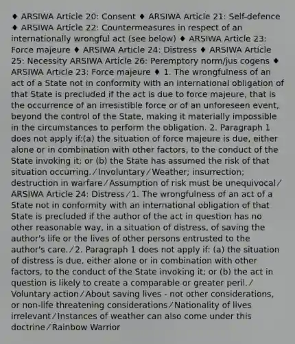 ♦ ARSIWA Article 20: Consent ♦ ARSIWA Article 21: Self-defence ♦ ARSIWA Article 22: Countermeasures in respect of an internationally wrongful act (see below) ♦ ARSIWA Article 23: Force majeure ♦ ARSIWA Article 24: Distress ♦ ARSIWA Article 25: Necessity ARSIWA Article 26: Peremptory norm/jus cogens ♦ ARSIWA Article 23: Force majeure ♦ 1. The wrongfulness of an act of a State not in conformity with an international obligation of that State is precluded if the act is due to force majeure, that is the occurrence of an irresistible force or of an unforeseen event, beyond the control of the State, making it materially impossible in the circumstances to perform the obligation. 2. Paragraph 1 does not apply if:(a) the situation of force majeure is due, either alone or in combination with other factors, to the conduct of the State invoking it; or (b) the State has assumed the risk of that situation occurring. ⁄ Involuntary ⁄ Weather; insurrection; destruction in warfare ⁄ Assumption of risk must be unequivocal ⁄ ARSIWA Article 24: Distress ⁄ 1. The wrongfulness of an act of a State not in conformity with an international obligation of that State is precluded if the author of the act in question has no other reasonable way, in a situation of distress, of saving the author's life or the lives of other persons entrusted to the author's care. ⁄ 2. Paragraph 1 does not apply if: (a) the situation of distress is due, either alone or in combination with other factors, to the conduct of the State invoking it; or (b) the act in question is likely to create a comparable or greater peril. ⁄ Voluntary action ⁄ About saving lives - not other considerations, or non-life threatening considerations ⁄ Nationality of lives irrelevant ⁄ Instances of weather can also come under this doctrine ⁄ Rainbow Warrior