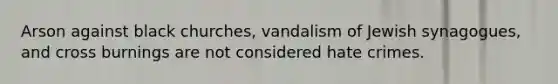 Arson against black churches, vandalism of Jewish synagogues, and cross burnings are not considered hate crimes.