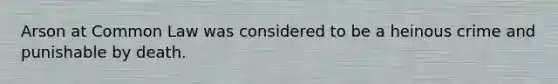 Arson at Common Law was considered to be a heinous crime and punishable by death.