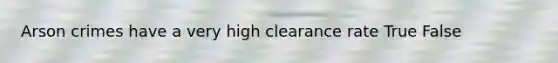 Arson crimes have a very high clearance rate True False