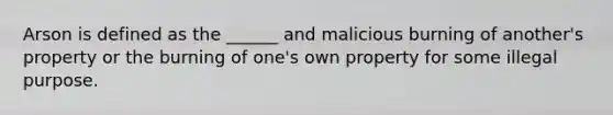 Arson is defined as the ______ and malicious burning of another's property or the burning of one's own property for some illegal purpose.