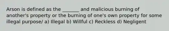 Arson is defined as the _______ and malicious burning of another's property or the burning of one's own property for some illegal purpose/ a) Illegal b) Willful c) Reckless d) Negligent