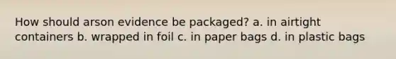 How should arson evidence be packaged? a. in airtight containers b. wrapped in foil c. in paper bags d. in plastic bags