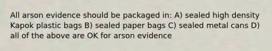 All arson evidence should be packaged in: A) sealed high density Kapok plastic bags B) sealed paper bags C) sealed metal cans D) all of the above are OK for arson evidence