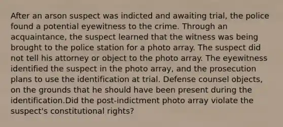 After an arson suspect was indicted and awaiting trial, the police found a potential eyewitness to the crime. Through an acquaintance, the suspect learned that the witness was being brought to the police station for a photo array. The suspect did not tell his attorney or object to the photo array. The eyewitness identified the suspect in the photo array, and the prosecution plans to use the identification at trial. Defense counsel objects, on the grounds that he should have been present during the identification.Did the post-indictment photo array violate the suspect's constitutional rights?