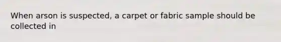 When arson is suspected, a carpet or fabric sample should be collected in