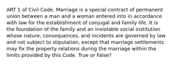 ART 1 of Civil Code. Marriage is a special contract of permanent union between a man and a woman entered into in accordance with law for the establishment of conjugal and family life. It is the foundation of the family and an inviolable social institution whose nature, consequences, and incidents are governed by law and not subject to stipulation, except that marriage settlements may fix the property relations during the marriage within the limits provided by this Code. True or False?