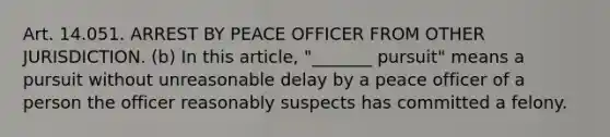 Art. 14.051. ARREST BY PEACE OFFICER FROM OTHER JURISDICTION. (b) In this article, "_______ pursuit" means a pursuit without unreasonable delay by a peace officer of a person the officer reasonably suspects has committed a felony.