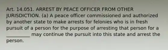 Art. 14.051. ARREST BY PEACE OFFICER FROM OTHER JURISDICTION. (a) A peace officer commissioned and authorized by another state to make arrests for felonies who is in fresh pursuit of a person for the purpose of arresting that person for a __________ may continue the pursuit into this state and arrest the person.